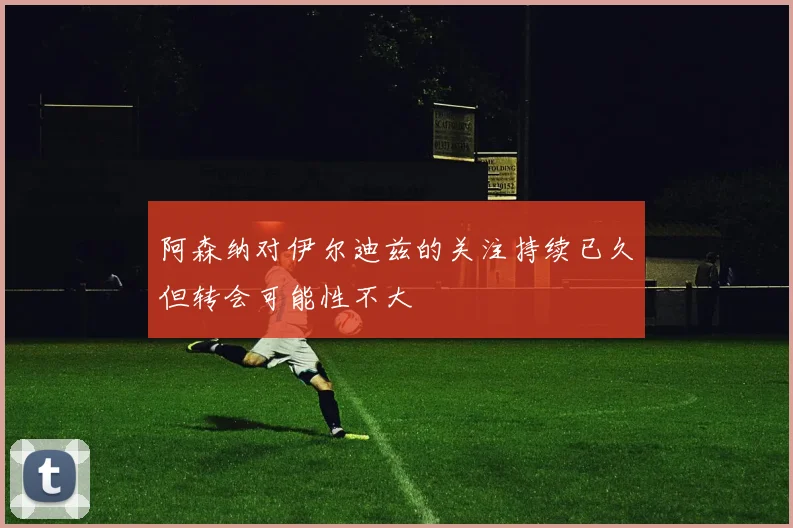 阿森纳对伊尔迪兹的关注持续已久但转会可能性不大
